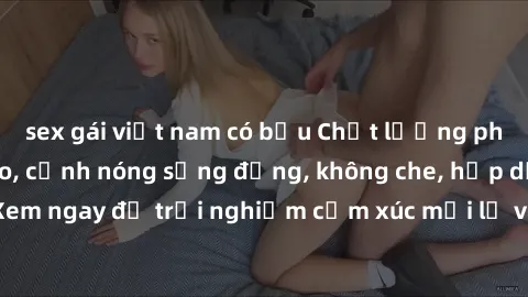 sex gái việt nam có bầu Chất lượng phim sex HD đỉnh cao, cảnh nóng sống động, không che, hấp dẫn. Xem ngay để trải nghiệm cảm xúc mới lạ và thú vị không thể bỏ lỡ.