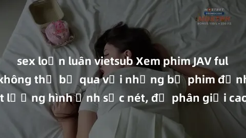 sex loạn luân vietsub Xem phim JAV full HD - Trải nghiệm không thể bỏ qua với những bộ phim đỉnh cao chất lượng hình ảnh sắc nét, độ phân giải cao, đầy đủ các thể loại phim JAV.