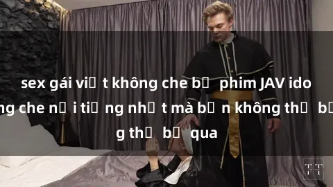 sex gái việt không che bộ phim JAV idol không che nổi tiếng nhất mà bạn không thể bỏ qua