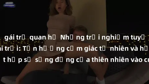gái trẻ quan hệ Những trải nghiệm tuyệt vời với sex ngoài trời: Tận hưởng cảm giác tự nhiên và hứng khởi khi kết hợp sự sống động của thiên nhiên vào cuộc yêu trong không gian ngoài trời.