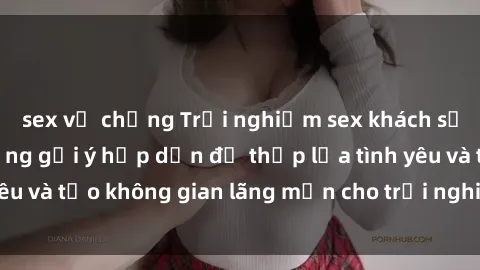 sex vợ chồng Trải nghiệm sex khách sạn tuyệt vời: Những gợi ý hấp dẫn để thắp lửa tình yêu và tạo không gian lãng mạn cho trải nghiệm đáng nhớ.