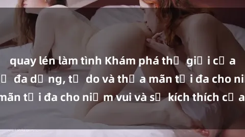 quay lén làm tình Khám phá thế giới của sex trực tuyến: Sự đa dạng, tự do và thỏa mãn tối đa cho niềm vui và sự kích thích của bạn.