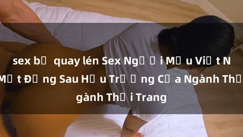sex bị quay lén Sex Người Mẫu Việt Nam: Bí Mật Đằng Sau Hậu Trường Của Ngành Thời Trang