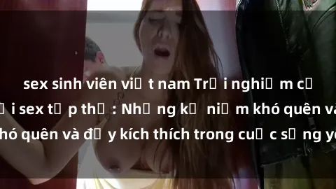 sex sinh viên việt nam Trải nghiệm cảm giác mới mẻ với sex tập thể: Những kỷ niệm khó quên và đầy kích thích trong cuộc sống yêu đương.