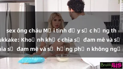 sex ông cháu Mối tình đầy sức hứng thú trong phim sex bukkake: Khoảnh khắc chia sẻ đam mê và sự hưng phấn không ngừng