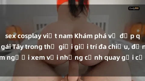 sex cosplay việt nam Khám phá vẻ đẹp quyến rũ của sex gái Tây trong thế giới giải trí đa chiều, đốn tim người xem với những cảnh quay gợi cảm và kiểu dáng gợi tình.