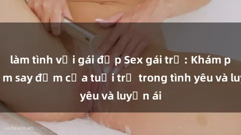 làm tình với gái đẹp Sex gái trẻ: Khám phá niềm say đắm của tuổi trẻ trong tình yêu và luyến ái