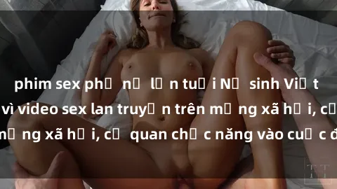 phim sex phụ nữ lớn tuổi Nữ sinh Việt Nam gặp rắc rối vì video sex lan truyền trên mạng xã hội, cơ quan chức năng vào cuộc điều tra