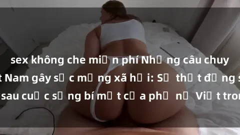 sex không che miễn phí Những câu chuyện sex bà mẹ Việt Nam gây sốc mạng xã hội: Sự thật đằng sau cuộc sống bí mật của phụ nữ Việt trong thế giới tình dục