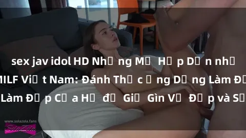 sex jav idol HD Những Mẹ Hấp Dẫn nhất với Bí Mật của MILF Việt Nam: Đánh Thức Ứng Dụng Làm Đẹp Của Họ để Giữ Gìn Vẻ Đẹp và Sức Hút Không Tuổi