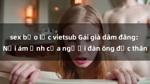 sex bạo lực vietsub Gái già dâm đãng: Nỗi ám ảnh của người đàn ông độc thân