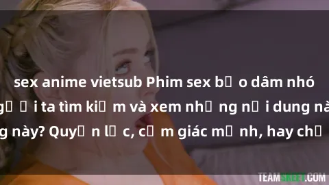 sex anime vietsub Phim sex bạo dâm nhóm: Điều gì khiến người ta tìm kiếm và xem những nội dung này? Quyền lực, cảm giác mạnh, hay chỉ đơn giản là thú vui?