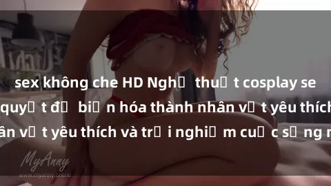 sex không che HD Nghệ thuật cosplay sex trong anime: Bí quyết để biến hóa thành nhân vật yêu thích và trải nghiệm cuộc sống mới lạ.