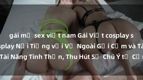 gái mỹ sex việt nam Gái Việt cosplay sexy: Nàng Hậu Cosplay Nổi Tiếng với Vẻ Ngoài Gợi Cảm và Tài Năng Tinh Thần, Thu Hút Sự Chú Ý từ Cộng Đồng Cosplayer.