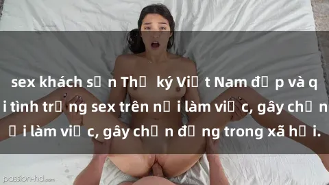 sex khách sạn Thư ký Việt Nam đẹp và quyến rũ gặp phải tình trạng sex trên nơi làm việc, gây chấn động trong xã hội.