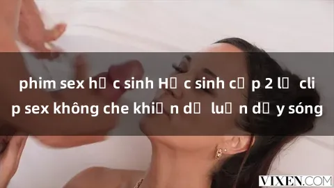 phim sex học sinh Học sinh cấp 2 lộ clip sex không che khiến dư luận dậy sóng