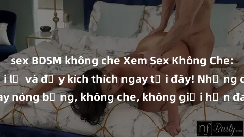sex BDSM không che Xem Sex Không Che: Trải nghiệm mới lạ và đầy kích thích ngay tại đây! Những cảnh quay nóng bỏng, không che, không giới hạn đang chờ đón bạn. Đừng bỏ lỡ!