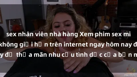 sex nhân viên nhà hàng Xem phim sex miễn phí hoàn toàn không giới hạn trên internet ngay hôm nay để thỏa mãn nhu cầu tình dục của bạn mà không tốn chi phí.
