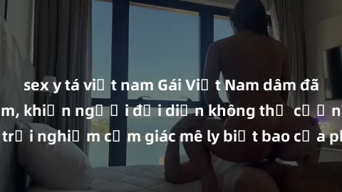 sex y tá việt nam Gái Việt Nam dâm đãng làm tình say đắm, khiến người đối diện không thể cưỡng lại được. Hãy trải nghiệm cảm giác mê ly biết bao của phong cách yêu đương đậm chất dân tộc!