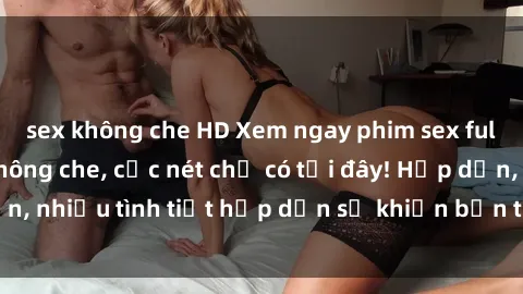 sex không che HD Xem ngay phim sex full HD đỉnh cao, không che, cực nét chỉ có tại đây! Hấp dẫn, nhiều tình tiết hấp dẫn sẽ khiến bạn thỏa mãn đắm say.