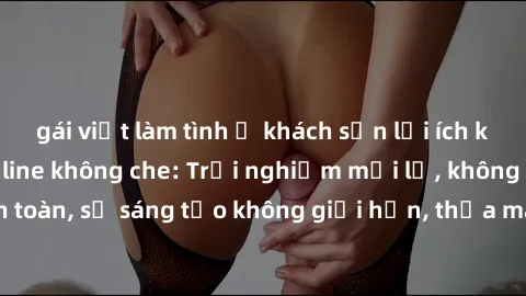 gái việt làm tình ở khách sạn lợi ích khi tham gia sex online không che: Trải nghiệm mới lạ, không gian an toàn, sự sáng tạo không giới hạn, thỏa mãn nhu cầu tình dục của bạn.