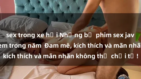sex trong xe hơi Những bộ phim sex jav đỉnh cao phải xem trong năm  Đam mê, kích thích và mãn nhãn không thể chối từ!