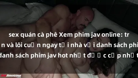 sex quán cà phê Xem phim jav online: trải nghiệm hấp dẫn và lôi cuốn ngay tại nhà với danh sách phim jav hot nhất được cập nhật liên tục.