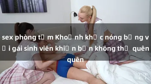 sex phòng tắm Khoảnh khắc nóng bỏng với gái sinh viên khiến bạn không thể quên