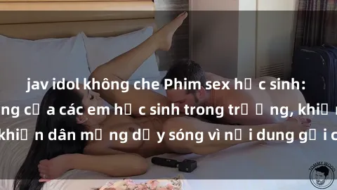 jav idol không che Phim sex học sinh: Hành động nóng bỏng của các em học sinh trong trường, khiến dân mạng dậy sóng vì nội dung gợi cảm và kích thích.