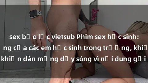sex bạo lực vietsub Phim sex học sinh: Hành động nóng bỏng của các em học sinh trong trường, khiến dân mạng dậy sóng vì nội dung gợi cảm và kích thích.