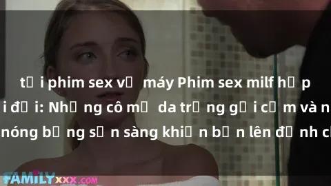 tải phim sex về máy Phim sex milf hấp dẫn nhất mọi thời đại: Những cô mẹ da trắng gợi cảm và nóng bỏng sẵn sàng khiến bạn lên đỉnh chỉ trong chớp mắt!
