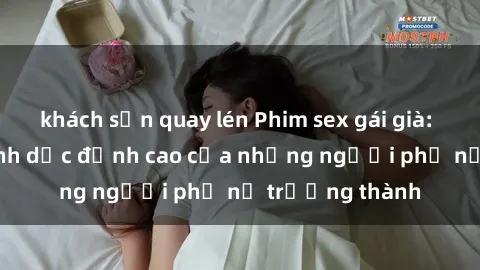 khách sạn quay lén Phim sex gái già: Trải nghiệm tình dục đỉnh cao của những người phụ nữ trưởng thành
