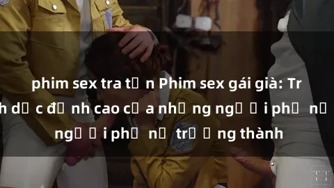 phim sex tra tấn Phim sex gái già: Trải nghiệm tình dục đỉnh cao của những người phụ nữ trưởng thành