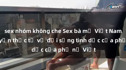 sex nhóm không che Sex bà mẹ Việt Nam: Câu chuyện thực tế về đời sống tình dục của phụ nữ Việt