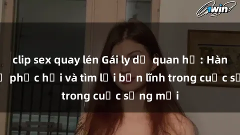 clip sex quay lén Gái ly dị quan hệ: Hành trình tự phục hồi và tìm lại bản lĩnh trong cuộc sống mới