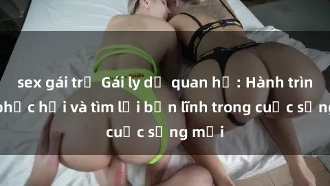 sex gái trẻ Gái ly dị quan hệ: Hành trình tự phục hồi và tìm lại bản lĩnh trong cuộc sống mới