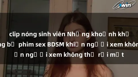 clip nóng sinh viên Những khoảnh khắc hấp dẫn trong bộ phim sex BDSM khiến người xem không thể rời mắt