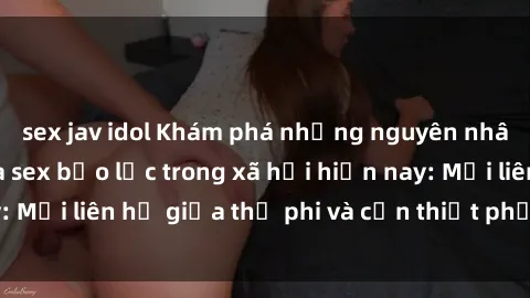 sex jav idol Khám phá những nguyên nhân và hậu quả của sex bạo lực trong xã hội hiện nay: Mối liên hệ giữa thị phi và cần thiết phải ngăn chặn.