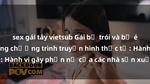 sex gái tây vietsub Gái bị trói và bị ép buộc làm tình trong chương trình truyền hình thực tế: Hành vi gây phẫn nộ của các nhà sản xuất và người xem.