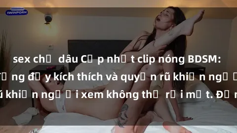 sex chị dâu Cập nhật clip nóng BDSM: Những pha hành động đầy kích thích và quyến rũ khiến người xem không thể rời mắt. Đừng bỏ lỡ!