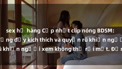 sex họ hàng Cập nhật clip nóng BDSM: Những pha hành động đầy kích thích và quyến rũ khiến người xem không thể rời mắt. Đừng bỏ lỡ!