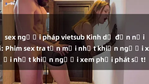 sex người pháp vietsub Kinh dị đến nỗi không thể tin nổi: Phim sex tra tấn mới nhất khiến người xem phải phát sốt!