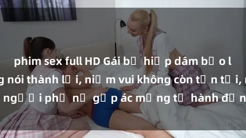 phim sex full HD Gái bị hiếp dâm bạo lực: Nỗi đau không nói thành lời, niềm vui không còn tồn tại, người phụ nữ gặp ác mộng từ hành động độc ác của kẻ xấu.