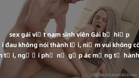 sex gái việt nam sinh viên Gái bị hiếp dâm bạo lực: Nỗi đau không nói thành lời, niềm vui không còn tồn tại, người phụ nữ gặp ác mộng từ hành động độc ác của kẻ xấu.