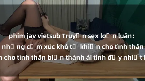 phim jav vietsub Truyện sex loạn luân: Bí mật gia đình và những cảm xúc khó tả khiến cho tình thân biến thành ái tình đầy nhiệt huyết