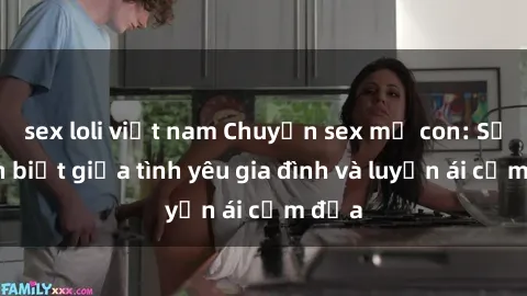 sex loli việt nam Chuyện sex mẹ con: Sự phân biệt giữa tình yêu gia đình và luyến ái cấm địa