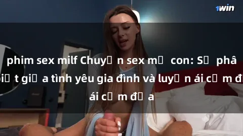 phim sex milf Chuyện sex mẹ con: Sự phân biệt giữa tình yêu gia đình và luyến ái cấm địa