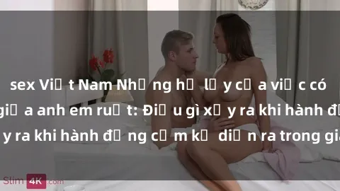 sex Việt Nam Những hệ lụy của việc có quan hệ tình dục giữa anh em ruột: Điều gì xảy ra khi hành động cấm kỵ diễn ra trong gia đình?