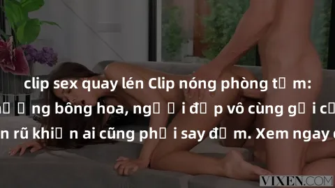 clip sex quay lén Clip nóng phòng tắm: Hít thở nồng nàn hương bông hoa, người đẹp vô cùng gợi cảm và quyến rũ khiến ai cũng phải say đắm. Xem ngay để trải nghiệm điều đặc biệt!