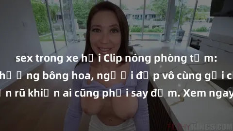 sex trong xe hơi Clip nóng phòng tắm: Hít thở nồng nàn hương bông hoa, người đẹp vô cùng gợi cảm và quyến rũ khiến ai cũng phải say đắm. Xem ngay để trải nghiệm điều đặc biệt!